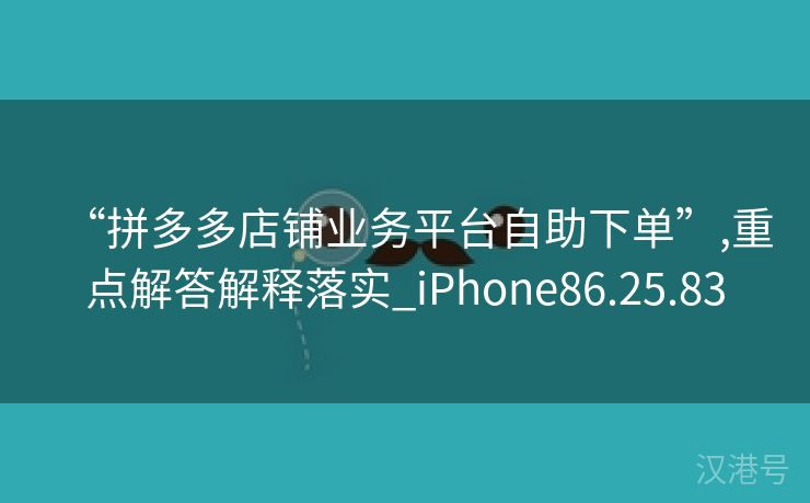 “拼多多店铺业务平台自助下单”,重点解答解释落实_iPhone86.25.83