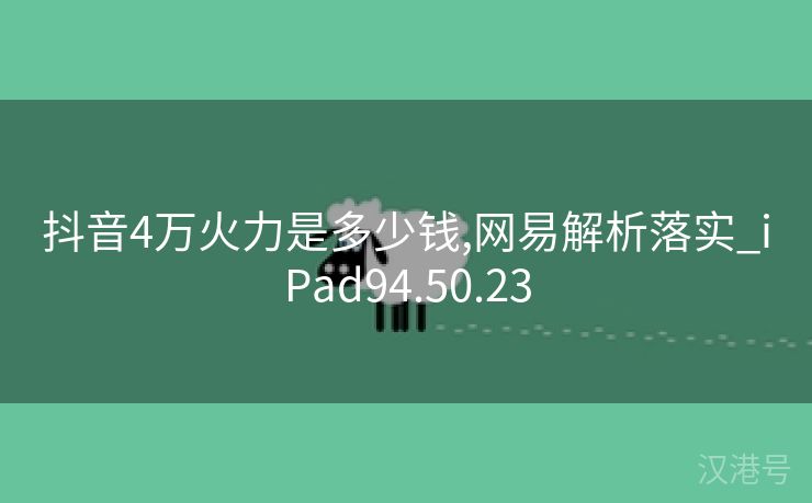 抖音4万火力是多少钱,网易解析落实_iPad94.50.23