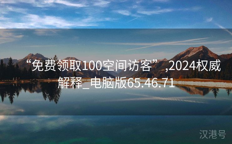 “免费领取100空间访客”,2024权威解释_电脑版65.46.71