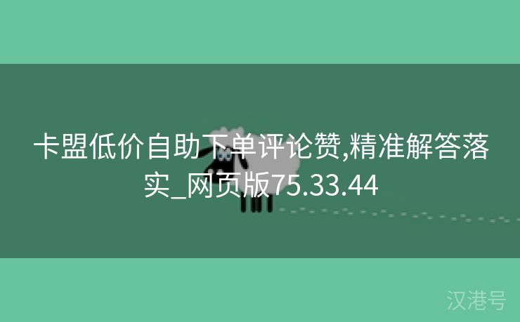 卡盟低价自助下单评论赞,精准解答落实_网页版75.33.44