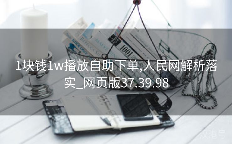 1块钱1w播放自助下单,人民网解析落实_网页版37.39.98