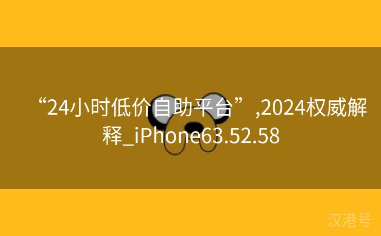 “24小时低价自助平台”,2024权威解释_iPhone63.52.58