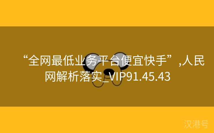 “全网最低业务平台便宜快手”,人民网解析落实_VIP91.45.43