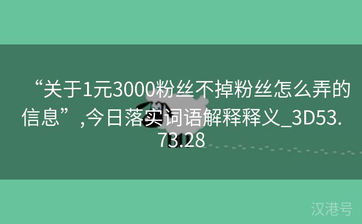 “关于1元3000粉丝不掉粉丝怎么弄的信息”,今日落实词语解释释义_3D53.73.28