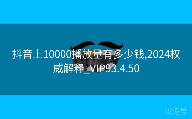 抖音上10000播放量有多少钱,2024权威解释_VIP93.4.50