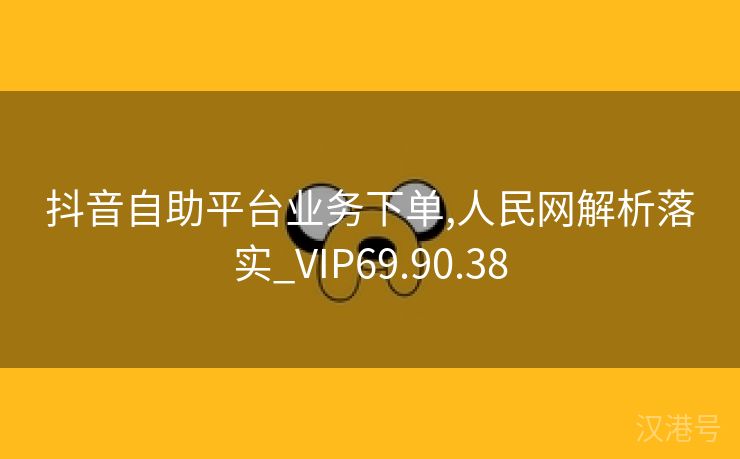 抖音自助平台业务下单,人民网解析落实_VIP69.90.38