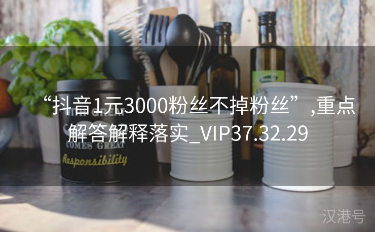 “抖音1元3000粉丝不掉粉丝”,重点解答解释落实_VIP37.32.29