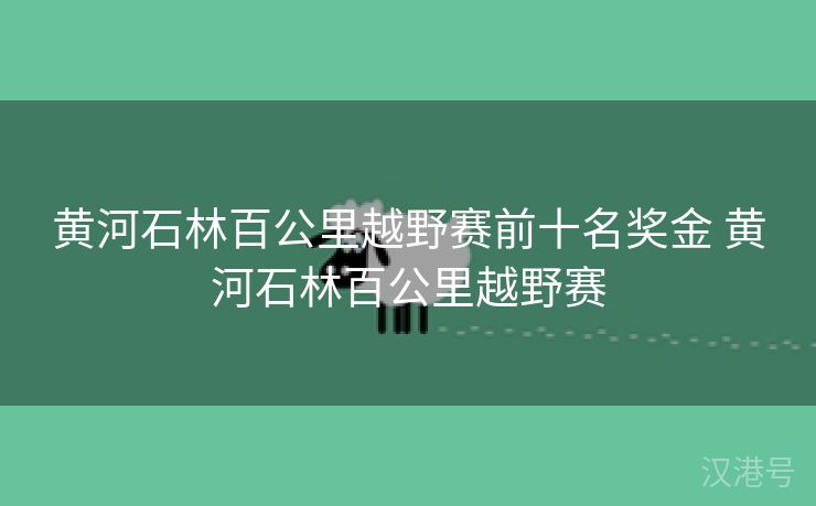 黄河石林百公里越野赛前十名奖金 黄河石林百公里越野赛