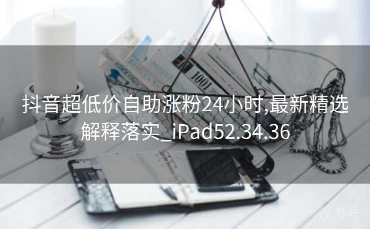 抖音超低价自助涨粉24小时,最新精选解释落实_iPad52.34.36