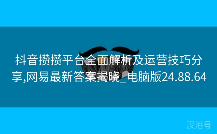 抖音攒攒平台全面解析及运营技巧分享,网易最新答案揭晓_电脑版24.88.64