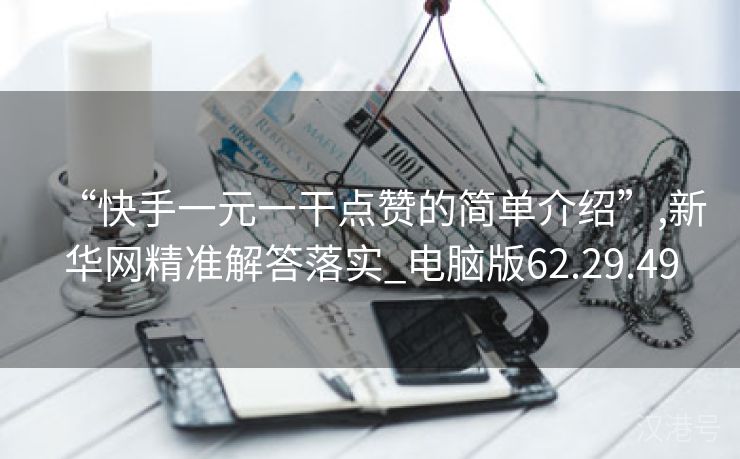 “快手一元一干点赞的简单介绍”,新华网精准解答落实_电脑版62.29.49