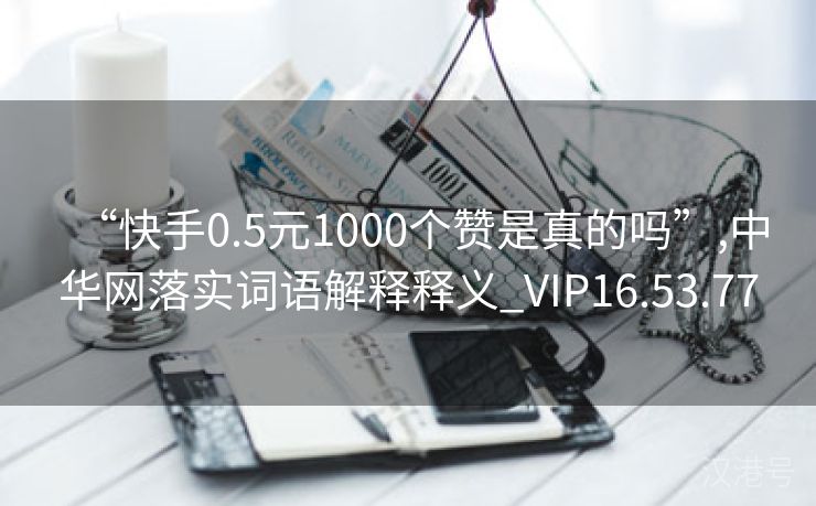 “快手0.5元1000个赞是真的吗”,中华网落实词语解释释义_VIP16.53.77