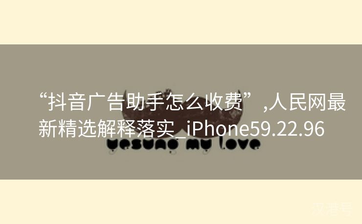 “抖音广告助手怎么收费”,人民网最新精选解释落实_iPhone59.22.96