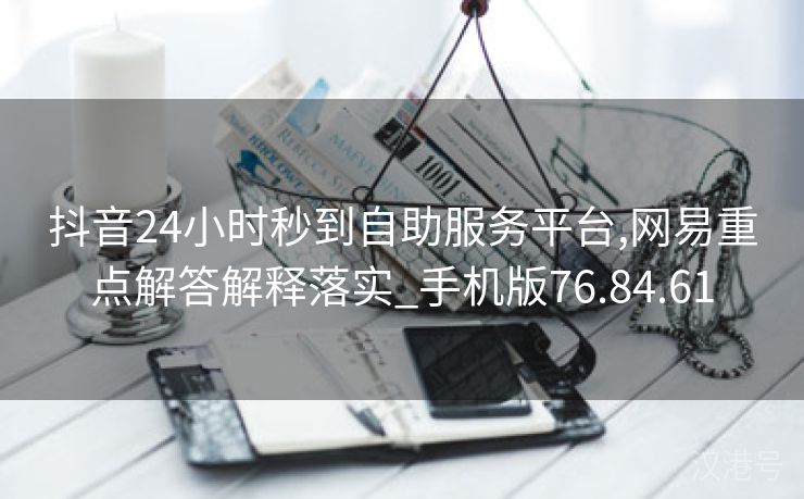 抖音24小时秒到自助服务平台,网易重点解答解释落实_手机版76.84.61