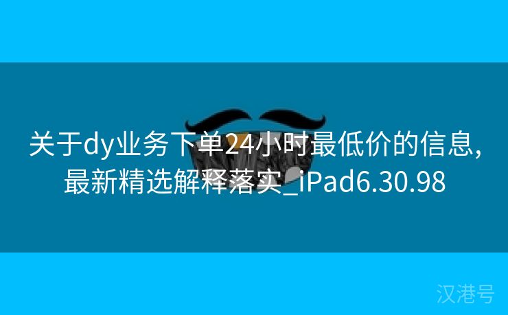 关于dy业务下单24小时最低价的信息,最新精选解释落实_iPad6.30.98