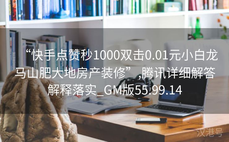 “快手点赞秒1000双击0.01元小白龙马山肥大地房产装修”,腾讯详细解答解释落实_GM版55.99.14