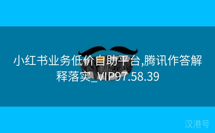 小红书业务低价自助平台,腾讯作答解释落实_VIP97.58.39