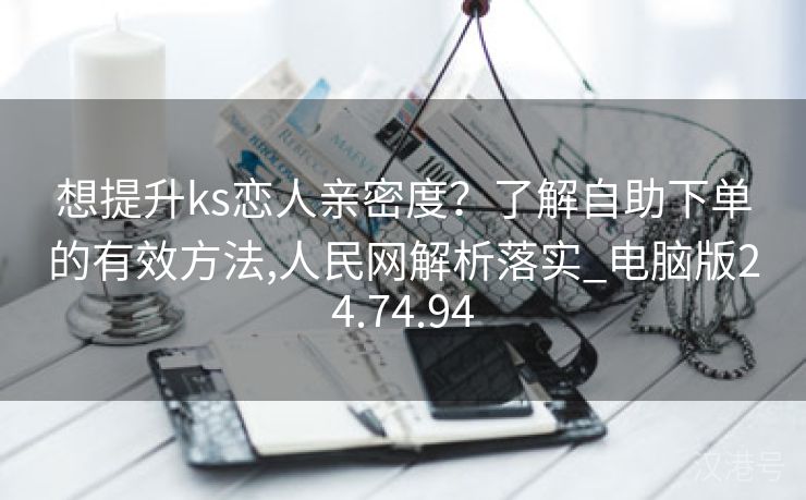 想提升ks恋人亲密度？了解自助下单的有效方法,人民网解析落实_电脑版24.74.94