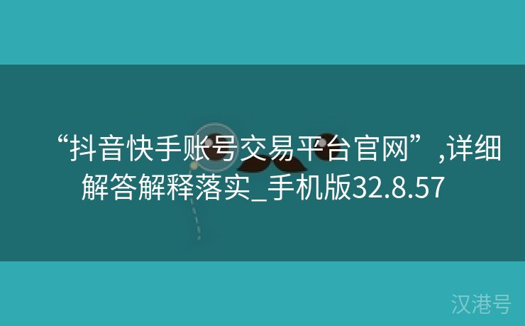 “抖音快手账号交易平台官网”,详细解答解释落实_手机版32.8.57