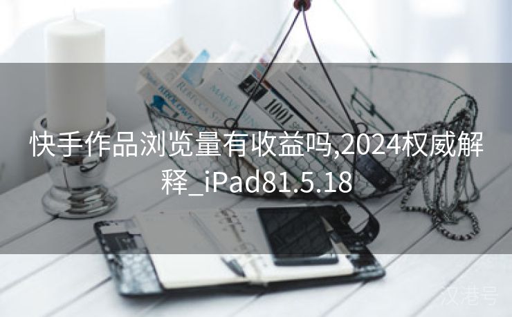 快手作品浏览量有收益吗,2024权威解释_iPad81.5.18