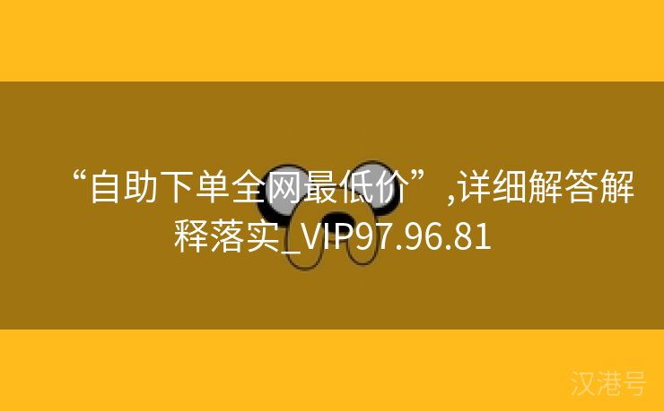 “自助下单全网最低价”,详细解答解释落实_VIP97.96.81