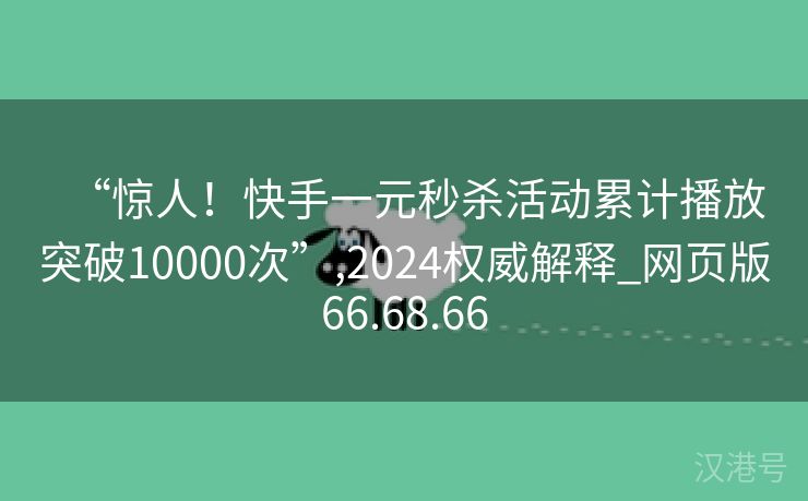 “惊人！快手一元秒杀活动累计播放突破10000次”,2024权威解释_网页版66.68.66