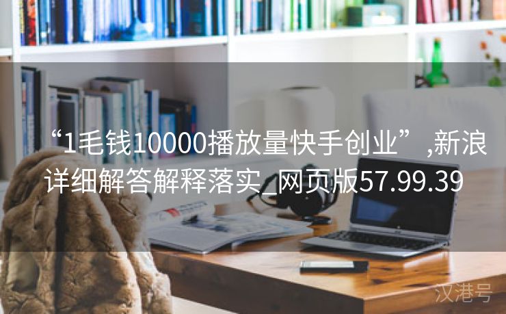 “1毛钱10000播放量快手创业”,新浪详细解答解释落实_网页版57.99.39