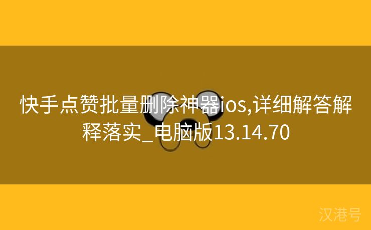 快手点赞批量删除神器ios,详细解答解释落实_电脑版13.14.70