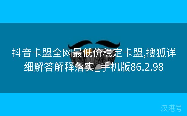 抖音卡盟全网最低价稳定卡盟,搜狐详细解答解释落实_手机版86.2.98