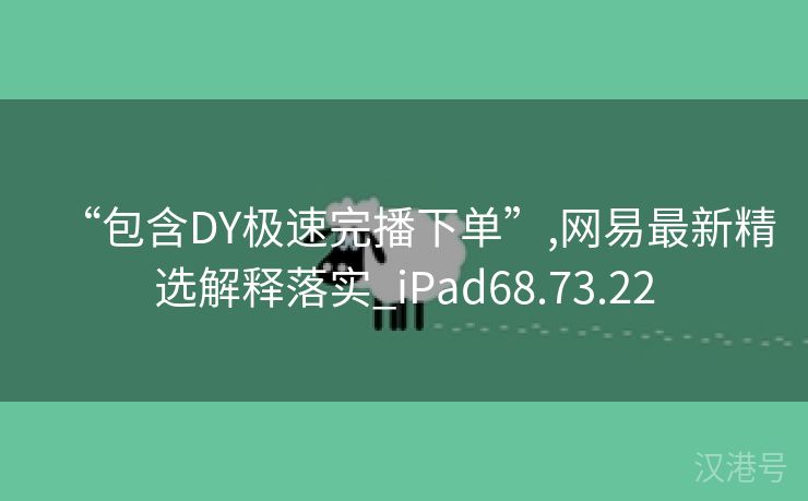 “包含DY极速完播下单”,网易最新精选解释落实_iPad68.73.22