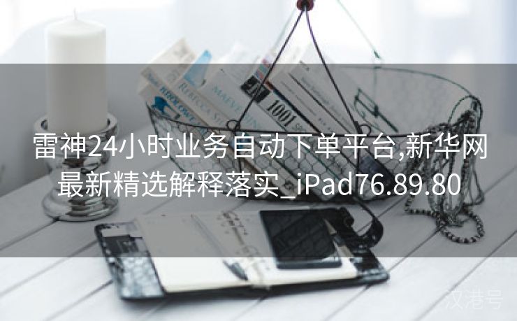 雷神24小时业务自动下单平台,新华网最新精选解释落实_iPad76.89.80