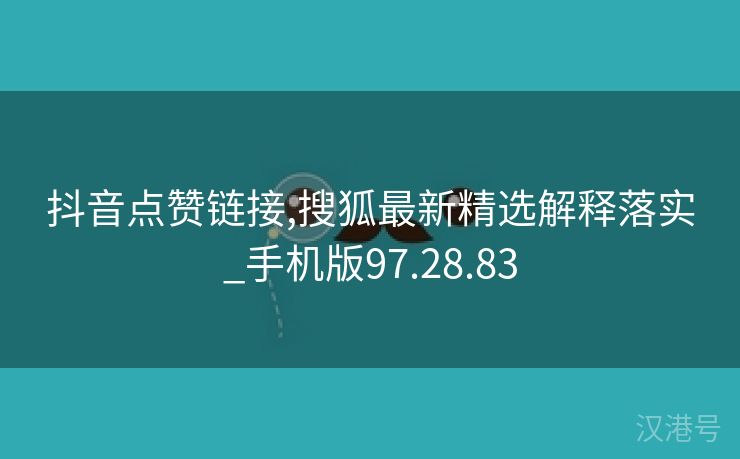 抖音点赞链接,搜狐最新精选解释落实_手机版97.28.83