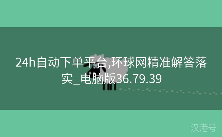 24h自动下单平台,环球网精准解答落实_电脑版36.79.39