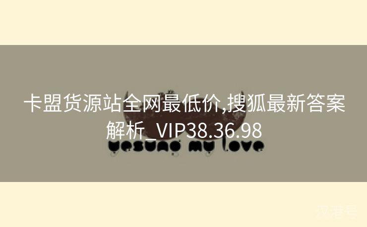 卡盟货源站全网最低价,搜狐最新答案解析_VIP38.36.98