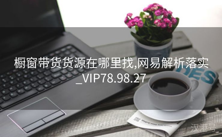 橱窗带货货源在哪里找,网易解析落实_VIP78.98.27