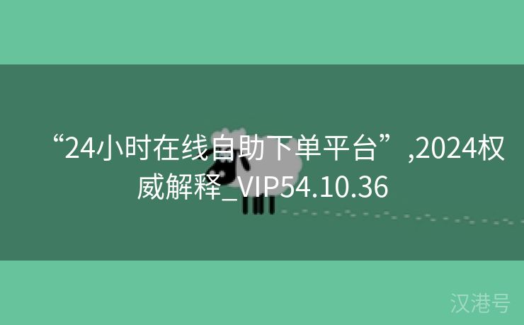 “24小时在线自助下单平台”,2024权威解释_VIP54.10.36