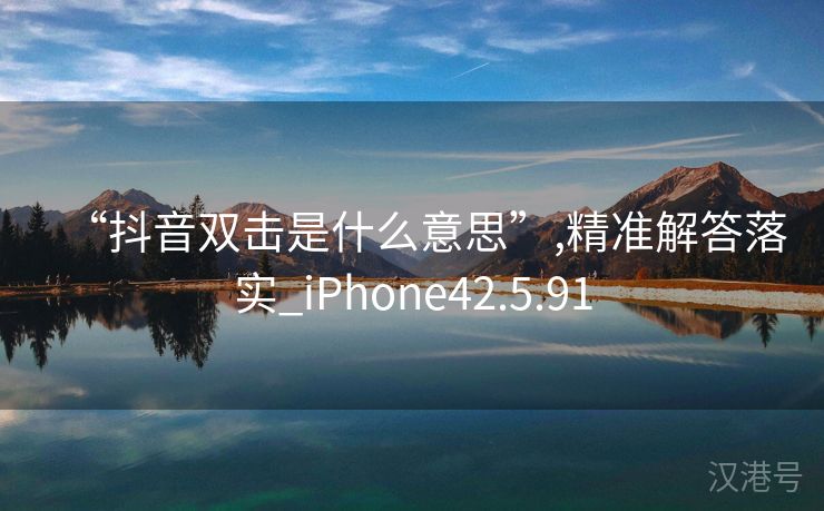 “抖音双击是什么意思”,精准解答落实_iPhone42.5.91