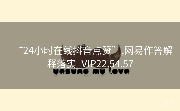 “24小时在线抖音点赞”,网易作答解释落实_VIP22.54.57