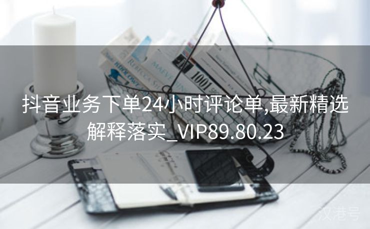 抖音业务下单24小时评论单,最新精选解释落实_VIP89.80.23