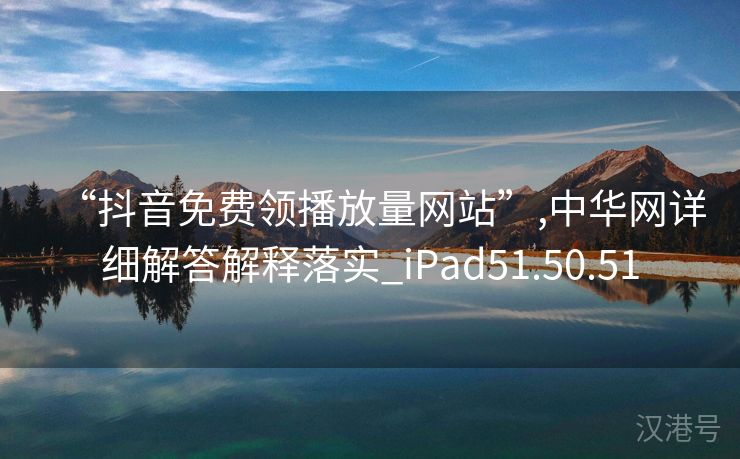 “抖音免费领播放量网站”,中华网详细解答解释落实_iPad51.50.51