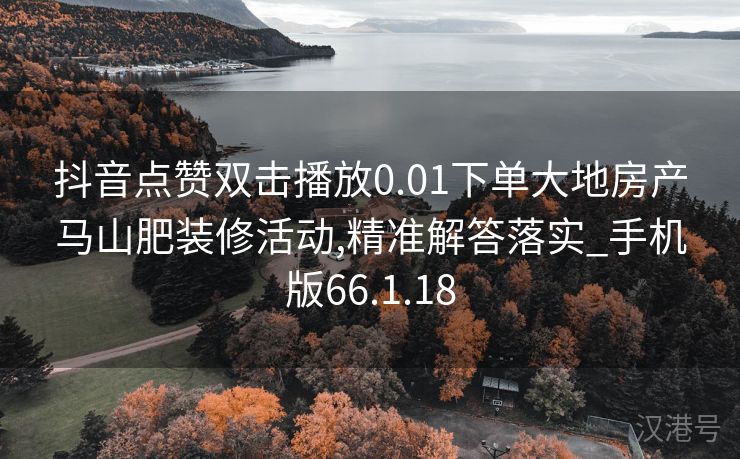 抖音点赞双击播放0.01下单大地房产马山肥装修活动,精准解答落实_手机版66.1.18