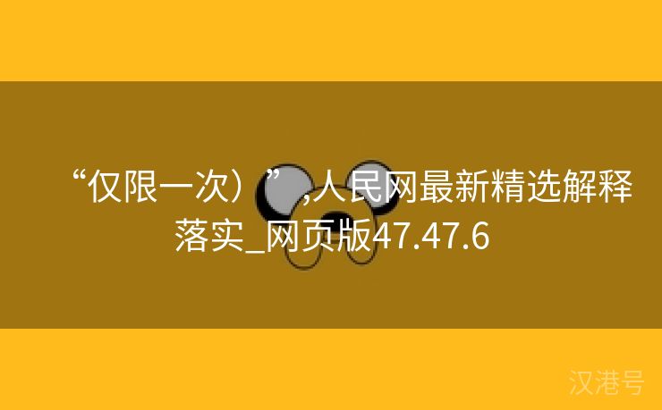 “仅限一次）”,人民网最新精选解释落实_网页版47.47.6