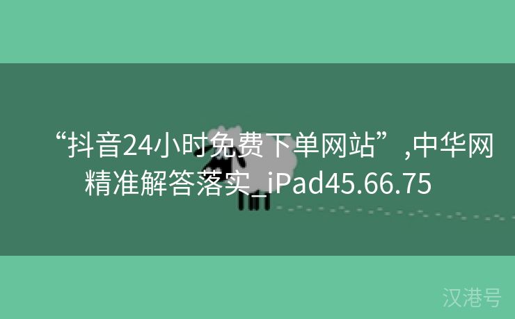 “抖音24小时免费下单网站”,中华网精准解答落实_iPad45.66.75