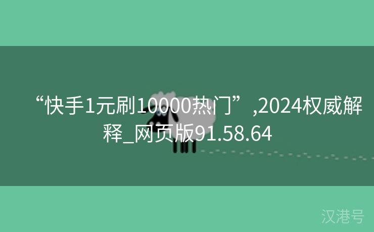 “快手1元刷10000热门”,2024权威解释_网页版91.58.64