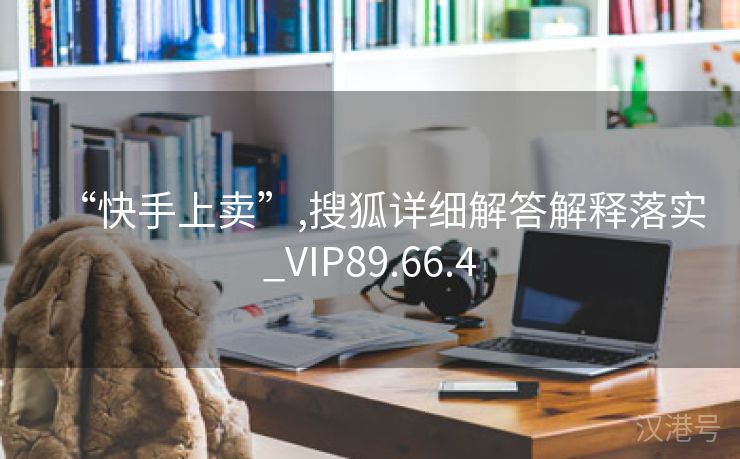 “快手上卖”,搜狐详细解答解释落实_VIP89.66.4