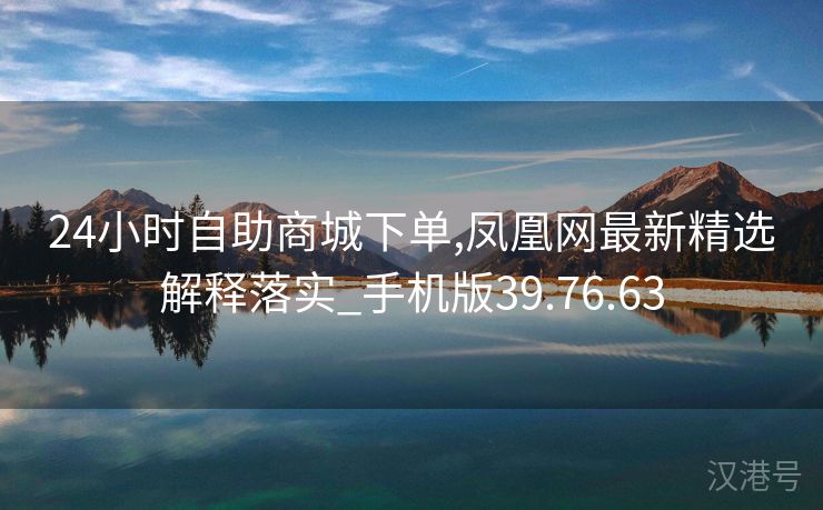 24小时自助商城下单,凤凰网最新精选解释落实_手机版39.76.63