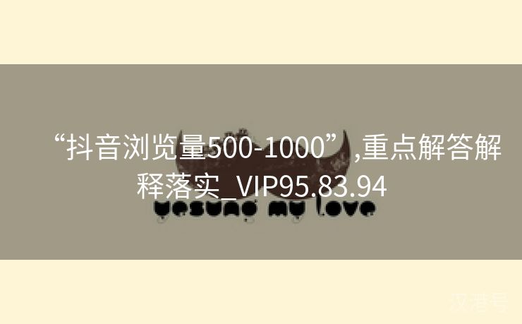 “抖音浏览量500-1000”,重点解答解释落实_VIP95.83.94