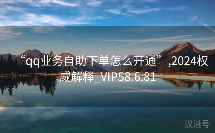 “qq业务自助下单怎么开通”,2024权威解释_VIP58.6.81