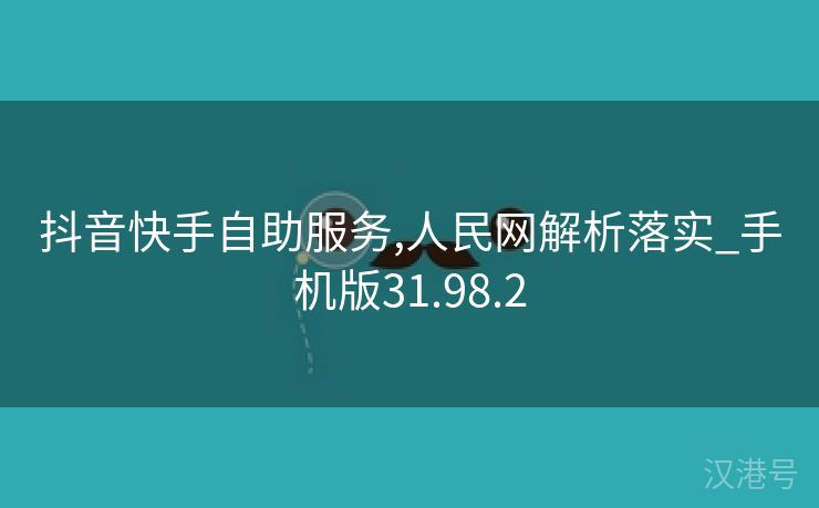 抖音快手自助服务,人民网解析落实_手机版31.98.2