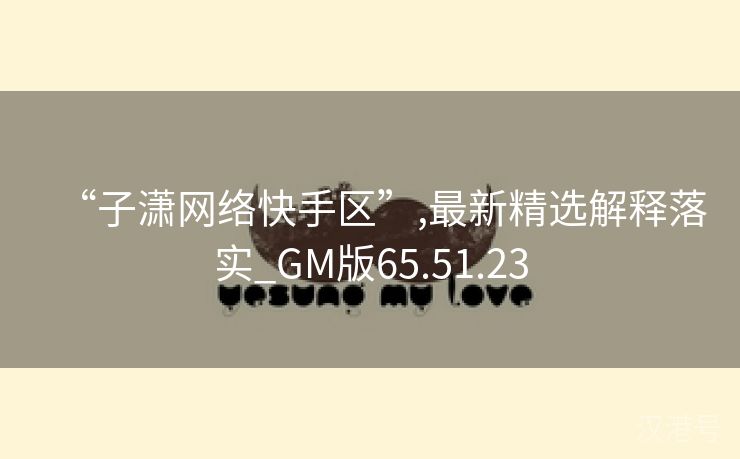 “子潇网络快手区”,最新精选解释落实_GM版65.51.23